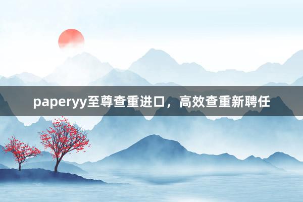paperyy至尊查重进口，高效查重新聘任